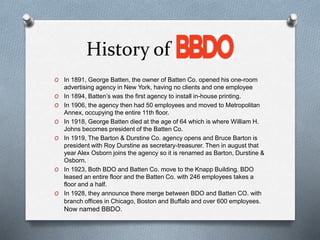 History of BBDO
O In 1891, George Batten, the owner of Batten Co. opened his one-room
advertising agency in New York, having no clients and one employee
O In 1894, Batten’s was the first agency to install in-house printing.
O In 1906, the agency then had 50 employees and moved to Metropolitan
Annex, occupying the entire 11th floor.
O In 1918, George Batten died at the age of 64 which is where William H.
Johns becomes president of the Batten Co.
O In 1919, The Barton & Durstine Co. agency opens and Bruce Barton is
president with Roy Durstine as secretary-treasurer. Then in august that
year Alex Osborn joins the agency so it is renamed as Barton, Durstine &
Osborn.
O In 1923, Both BDO and Batten Co. move to the Knapp Building. BDO
leased an entire floor and the Batten Co. with 246 employees takes a
floor and a half.
O In 1928, they announce there merge between BDO and Batten CO. with
branch offices in Chicago, Boston and Buffalo and over 600 employees.
Now named BBDO.
 