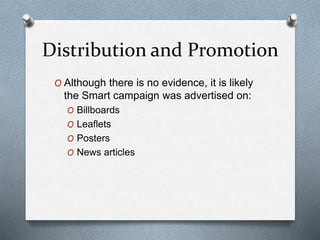 Distribution and Promotion
O Although there is no evidence, it is likely
the Smart campaign was advertised on:
O Billboards
O Leaflets
O Posters
O News articles
 