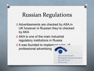 Russian Regulations
O Advertisements are checked by ASA in
UK however in Russian they’re checked
by AKA
O AKA is one of the main industrial
regulatory institutions in Russia
O It was founded to implement rules of
professional advertising
 
