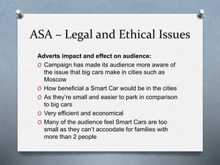 ASA – Legal and Ethical Issues
Adverts impact and effect on audience:
O Campaign has made its audience more aware of
the issue that big cars make in cities such as
Moscow
O How beneficial a Smart Car would be in the cities
O As they’re small and easier to park in comparison
to big cars
O Very efficient and economical
O Many of the audience feel Smart Cars are too
small as they can’t accoodate for families with
more than 2 people
 