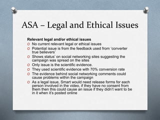 ASA – Legal and Ethical Issues
Relevant legal and/or ethical issues
O No current relevant legal or ethical issues
O Potential issue is from the feedback used from ‘converter
true believers’
O Shows status’ on social networking sites suggesting the
campaign was spread on the sites
O Only issue is the scientific evidence.
O They used scientific evidence with 70% conversion rate
O The evidence behind social networking comments could
cause problems within the campaign
O As a legal issue, Smart would need release forms for each
person involved in the video, if they have no consent from
them then this could cause an issue if they didn’t want to be
in it when it’s posted online
 