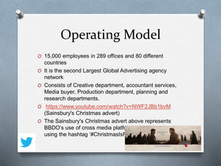 Operating Model
O 15,000 employees in 289 offices and 80 different
countries
O It is the second Largest Global Advertising agency
network
O Consists of Creative department, accountant services,
Media buyer, Production department, planning and
research departments.
O https://www.youtube.com/watch?v=NWF2JBb1bvM
(Sainsbury's Christmas advert)
O The Sainsbury's Christmas advert above represents
BBDO’s use of cross media platforms such as twitter
using the hashtag ‘#ChristmasIsForSharing’
 