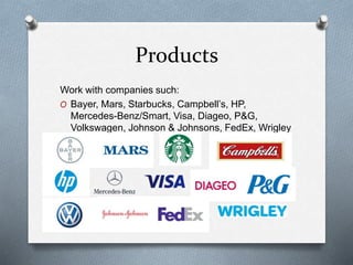 Products
Work with companies such:
O Bayer, Mars, Starbucks, Campbell’s, HP,
Mercedes-Benz/Smart, Visa, Diageo, P&G,
Volkswagen, Johnson & Johnsons, FedEx, Wrigley
etc.
 