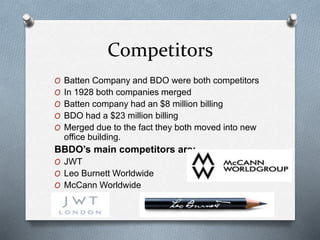 Competitors
O Batten Company and BDO were both competitors
O In 1928 both companies merged
O Batten company had an $8 million billing
O BDO had a $23 million billing
O Merged due to the fact they both moved into new
office building.
BBDO’s main competitors are:
O JWT
O Leo Burnett Worldwide
O McCann Worldwide
 
