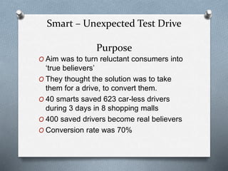 Smart – Unexpected Test Drive
Purpose
O Aim was to turn reluctant consumers into
‘true believers’
O They thought the solution was to take
them for a drive, to convert them.
O 40 smarts saved 623 car-less drivers
during 3 days in 8 shopping malls
O 400 saved drivers become real believers
O Conversion rate was 70%
 