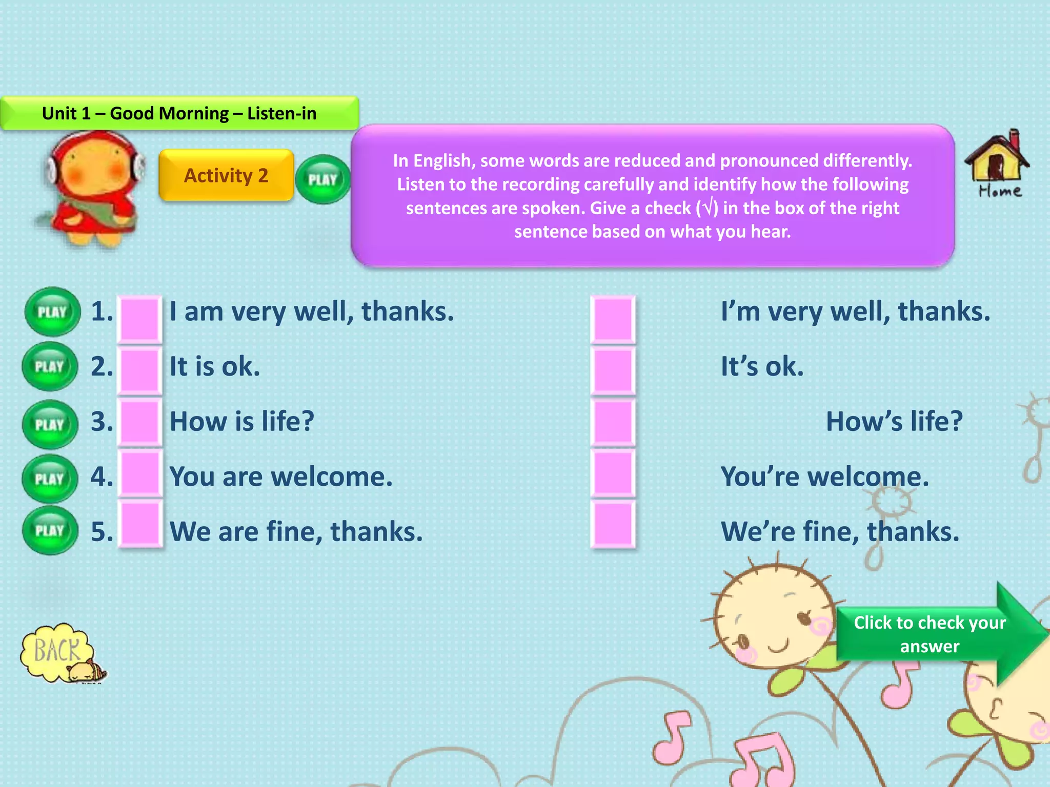 Activity 2
1. I am very well, thanks. I’m very well, thanks.
2. It is ok. It’s ok.
3. How is life? How’s life?
4. You are welcome. You’re welcome.
5. We are fine, thanks. We’re fine, thanks.
In English, some words are reduced and pronounced differently.
Listen to the recording carefully and identify how the following
sentences are spoken. Give a check () in the box of the right
sentence based on what you hear.
Click to check your
answer
Unit 1 – Good Morning – Listen-in
 