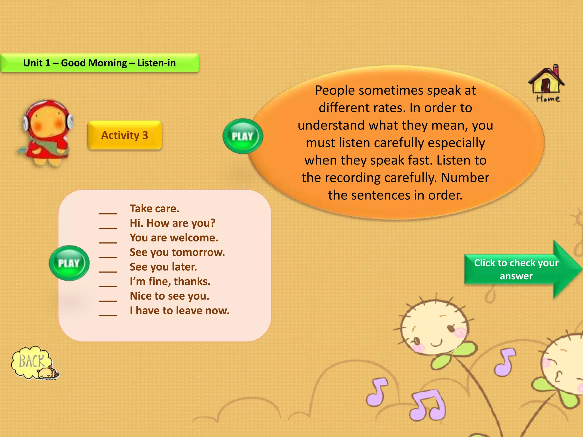 Activity 3
___
People sometimes speak at
different rates. In order to
understand what they mean, you
must listen carefully especially
when they speak fast. Listen to
the recording carefully. Number
the sentences in order.
___ Take care.
___ Hi. How are you?
___ You are welcome.
___ See you tomorrow.
___ See you later.
___ I’m fine, thanks.
___ Nice to see you.
___ I have to leave now.
Click to check your
answer
Unit 1 – Good Morning – Listen-in
 