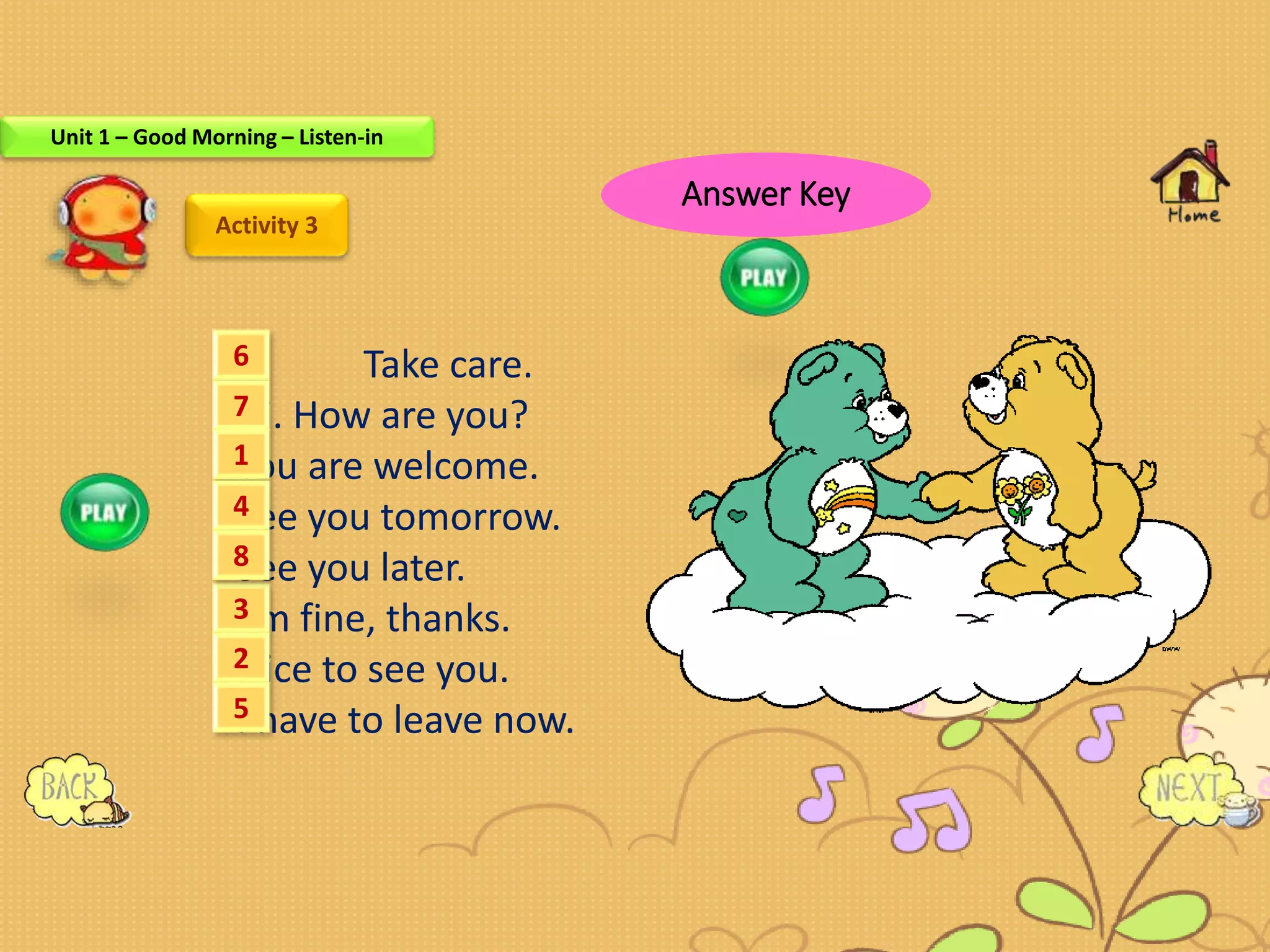 Activity 3
Take care.
Hi. How are you?
You are welcome.
See you tomorrow.
See you later.
I’m fine, thanks.
Nice to see you.
I have to leave now.
6
7
3
1
4
8
2
5
Unit 1 – Good Morning – Listen-in
Answer Key
 