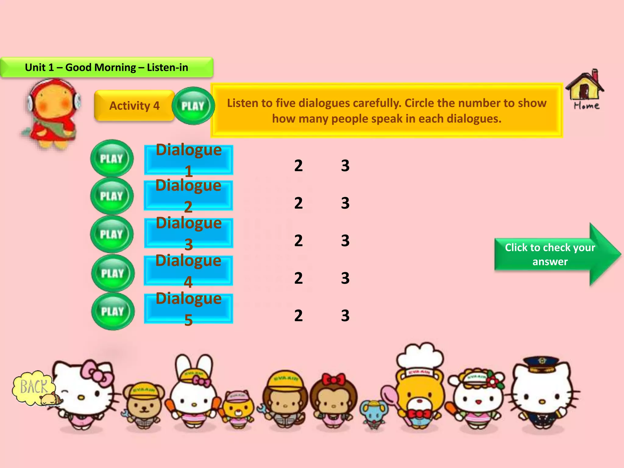 2 3
2 3
2 3
2 3
2 3
Activity 4
Dialogue
1
Dialogue
2
Dialogue
3
Dialogue
4
Dialogue
5
Listen to five dialogues carefully. Circle the number to show
how many people speak in each dialogues.
Click to check your
answer
Unit 1 – Good Morning – Listen-in
 
