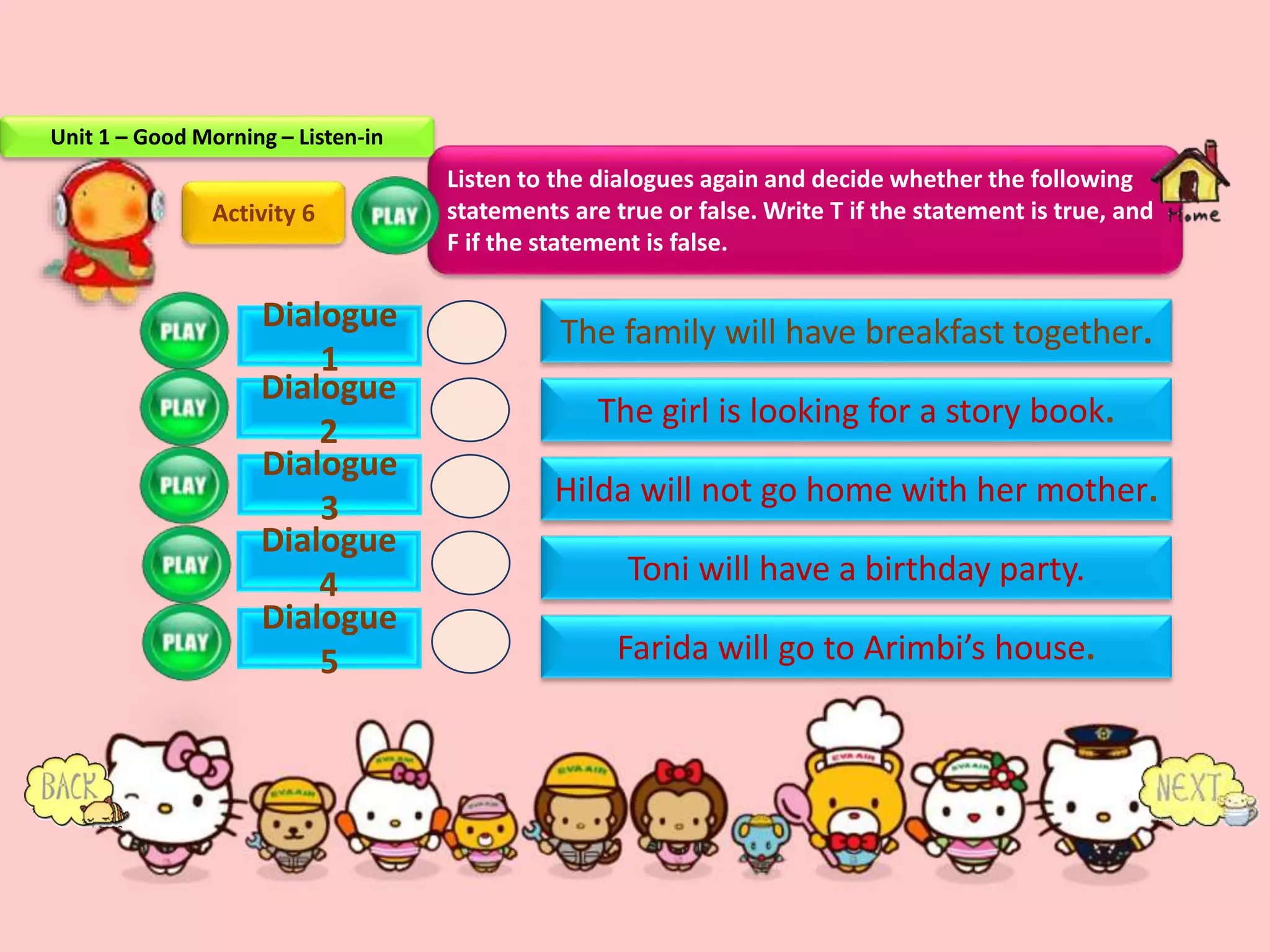 Dialogue
1
Dialogue
2
Dialogue
3
Dialogue
4
Dialogue
5
Activity 6
The family will have breakfast together.
The girl is looking for a story book.
Hilda will not go home with her mother.
Toni will have a birthday party.
Farida will go to Arimbi’s house.
Listen to the dialogues again and decide whether the following
statements are true or false. Write T if the statement is true, and
F if the statement is false.
Unit 1 – Good Morning – Listen-in
 