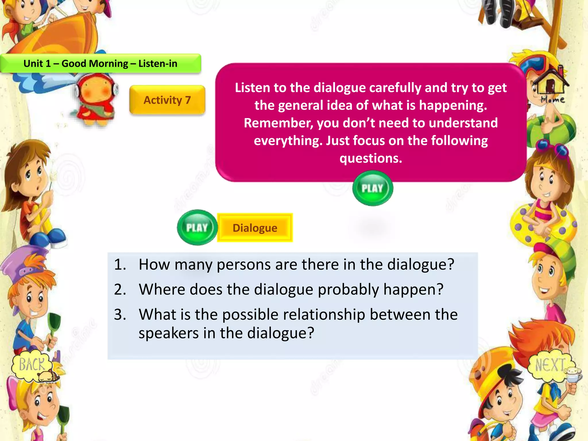 1. How many persons are there in the dialogue?
2. Where does the dialogue probably happen?
3. What is the possible relationship between the
speakers in the dialogue?
Activity 7
Listen to the dialogue carefully and try to get
the general idea of what is happening.
Remember, you don’t need to understand
everything. Just focus on the following
questions.
Dialogue
Unit 1 – Good Morning – Listen-in
 