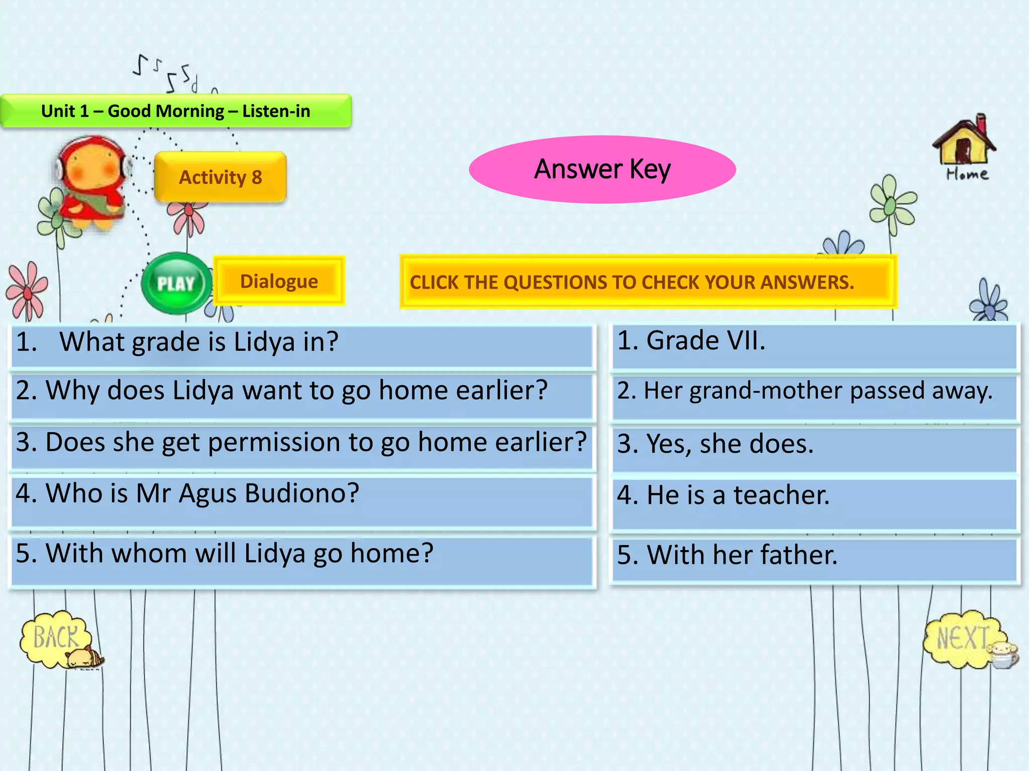 Activity 8
3. Does she get permission to go home earlier?
5. With whom will Lidya go home?
2. Why does Lidya want to go home earlier?
1. What grade is Lidya in?
4. Who is Mr Agus Budiono?
3. Yes, she does.
5. With her father.
2. Her grand-mother passed away.
4. He is a teacher.
1. Grade VII.
Dialogue CLICK THE QUESTIONS TO CHECK YOUR ANSWERS.
Unit 1 – Good Morning – Listen-in
Answer Key
 
