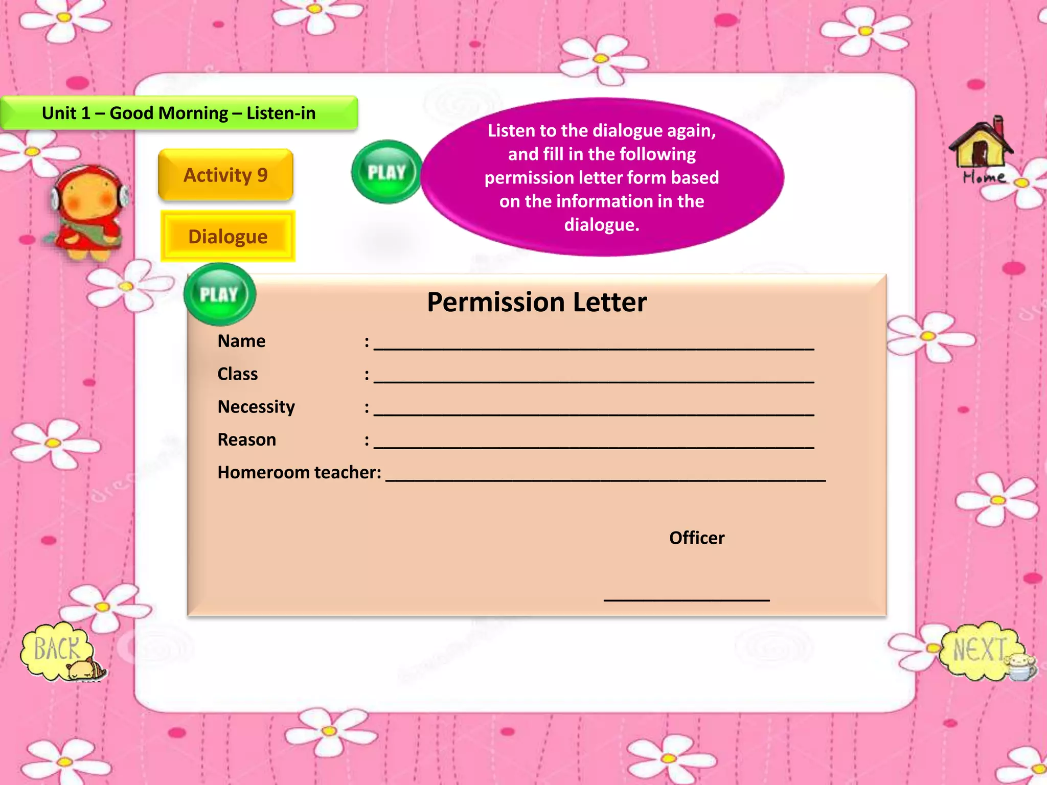 Permission Letter
Name : _____________________________________________
Class : _____________________________________________
Necessity : _____________________________________________
Reason : _____________________________________________
Homeroom teacher: _____________________________________________
Officer
_________________
Activity 9
Listen to the dialogue again,
and fill in the following
permission letter form based
on the information in the
dialogue.
Dialogue
Unit 1 – Good Morning – Listen-in
 