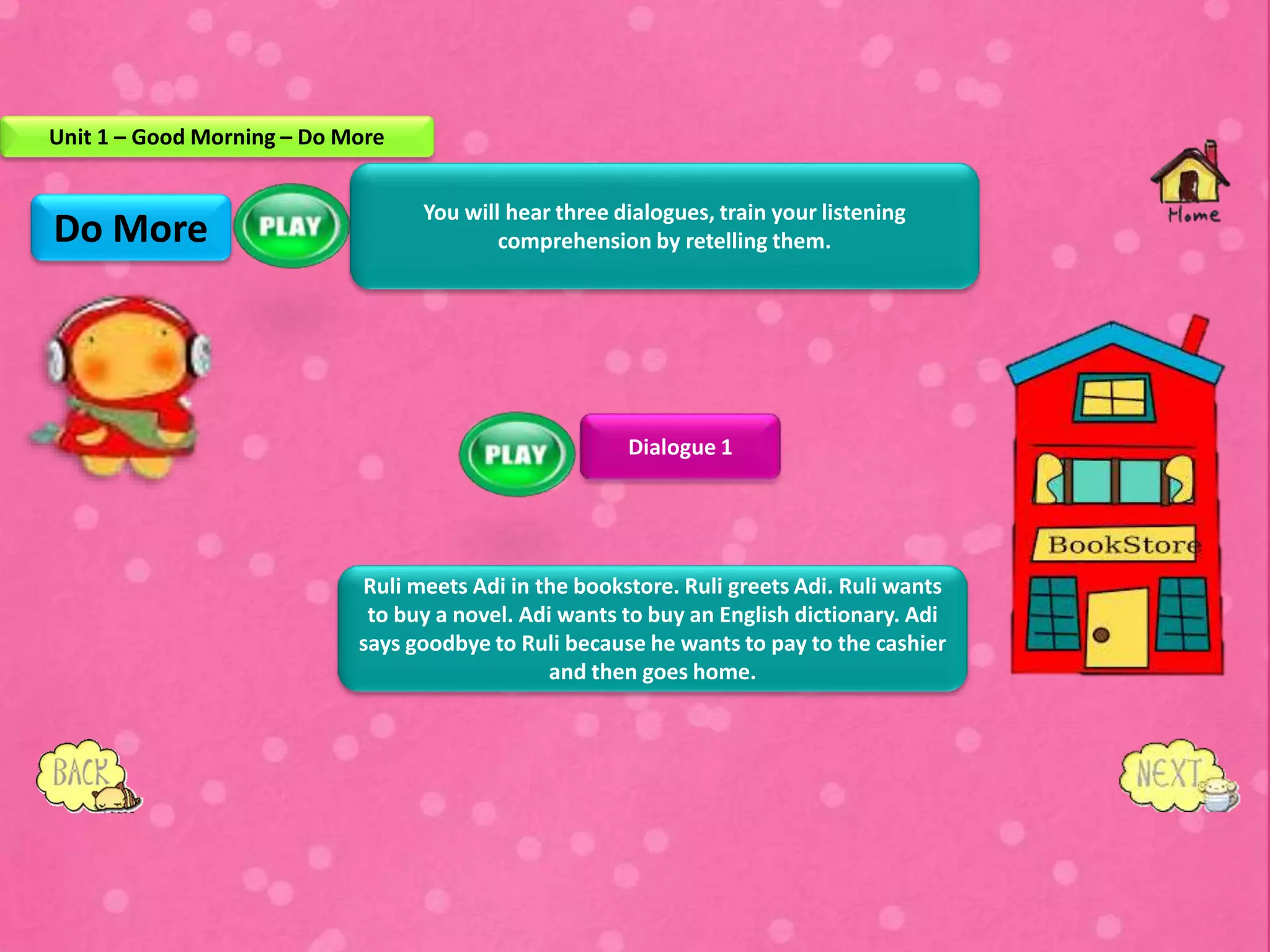 You will hear three dialogues, train your listening
comprehension by retelling them.
Dialogue 1
Ruli meets Adi in the bookstore. Ruli greets Adi. Ruli wants
to buy a novel. Adi wants to buy an English dictionary. Adi
says goodbye to Ruli because he wants to pay to the cashier
and then goes home.
Do More
Unit 1 – Good Morning – Do More
 