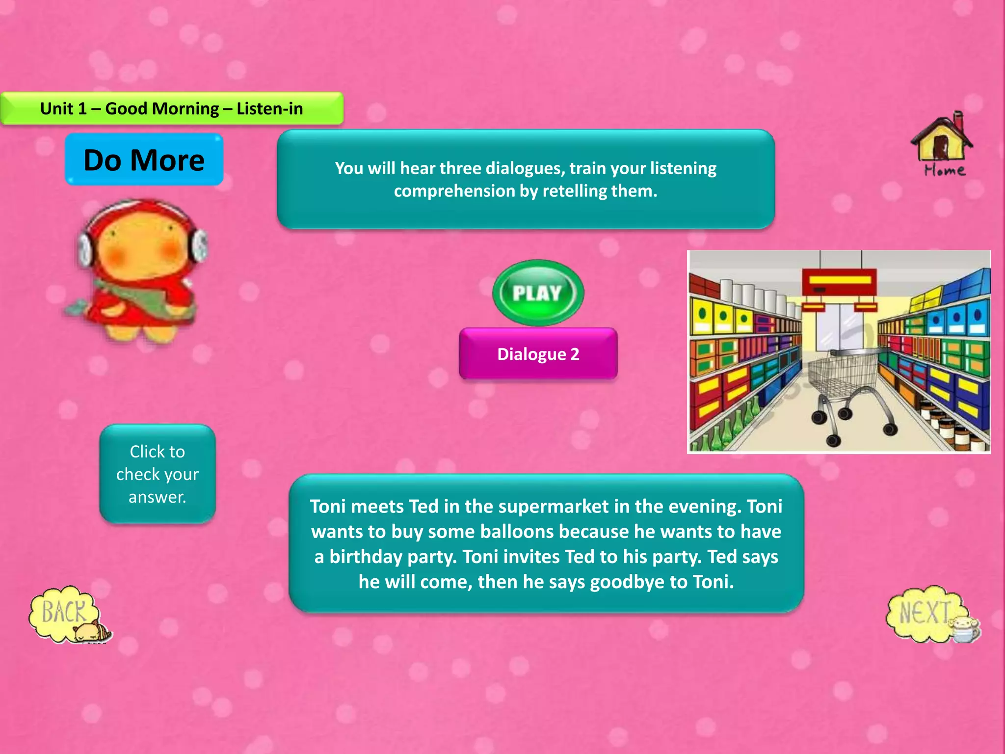 You will hear three dialogues, train your listening
comprehension by retelling them.
Dialogue 2
Click to
check your
answer.
Toni meets Ted in the supermarket in the evening. Toni
wants to buy some balloons because he wants to have
a birthday party. Toni invites Ted to his party. Ted says
he will come, then he says goodbye to Toni.
Do More
Unit 1 – Good Morning – Listen-in
 