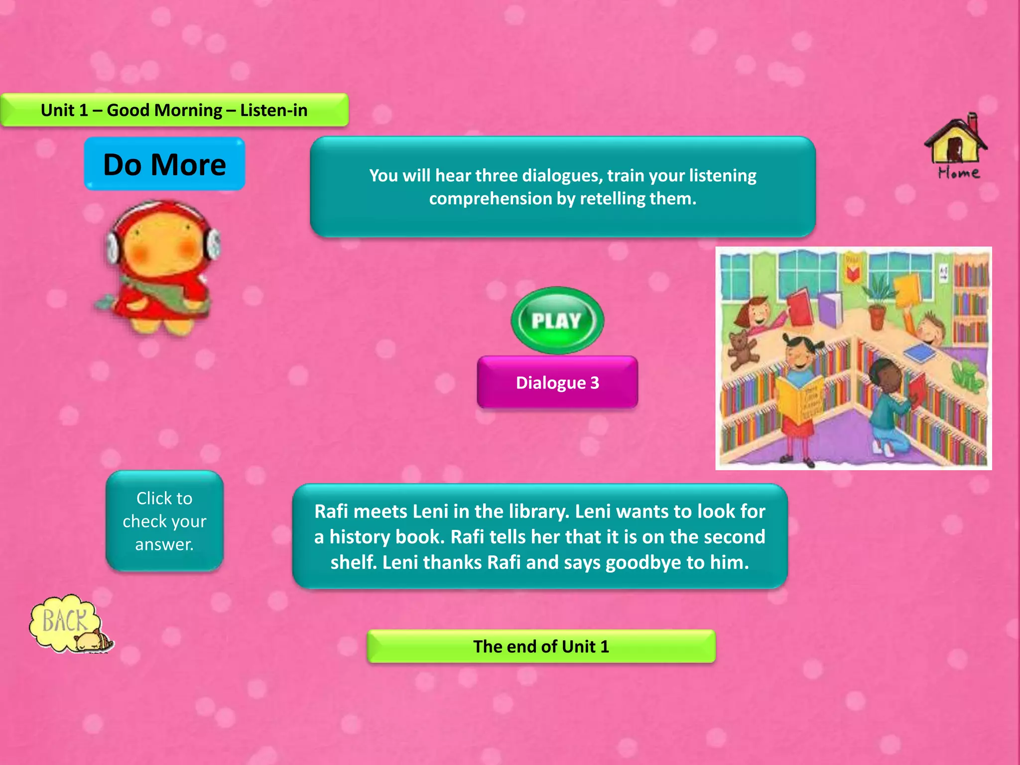 You will hear three dialogues, train your listening
comprehension by retelling them.
Dialogue 3
Rafi meets Leni in the library. Leni wants to look for
a history book. Rafi tells her that it is on the second
shelf. Leni thanks Rafi and says goodbye to him.
Click to
check your
answer.
Do More
Unit 1 – Good Morning – Listen-in
The end of Unit 1
 