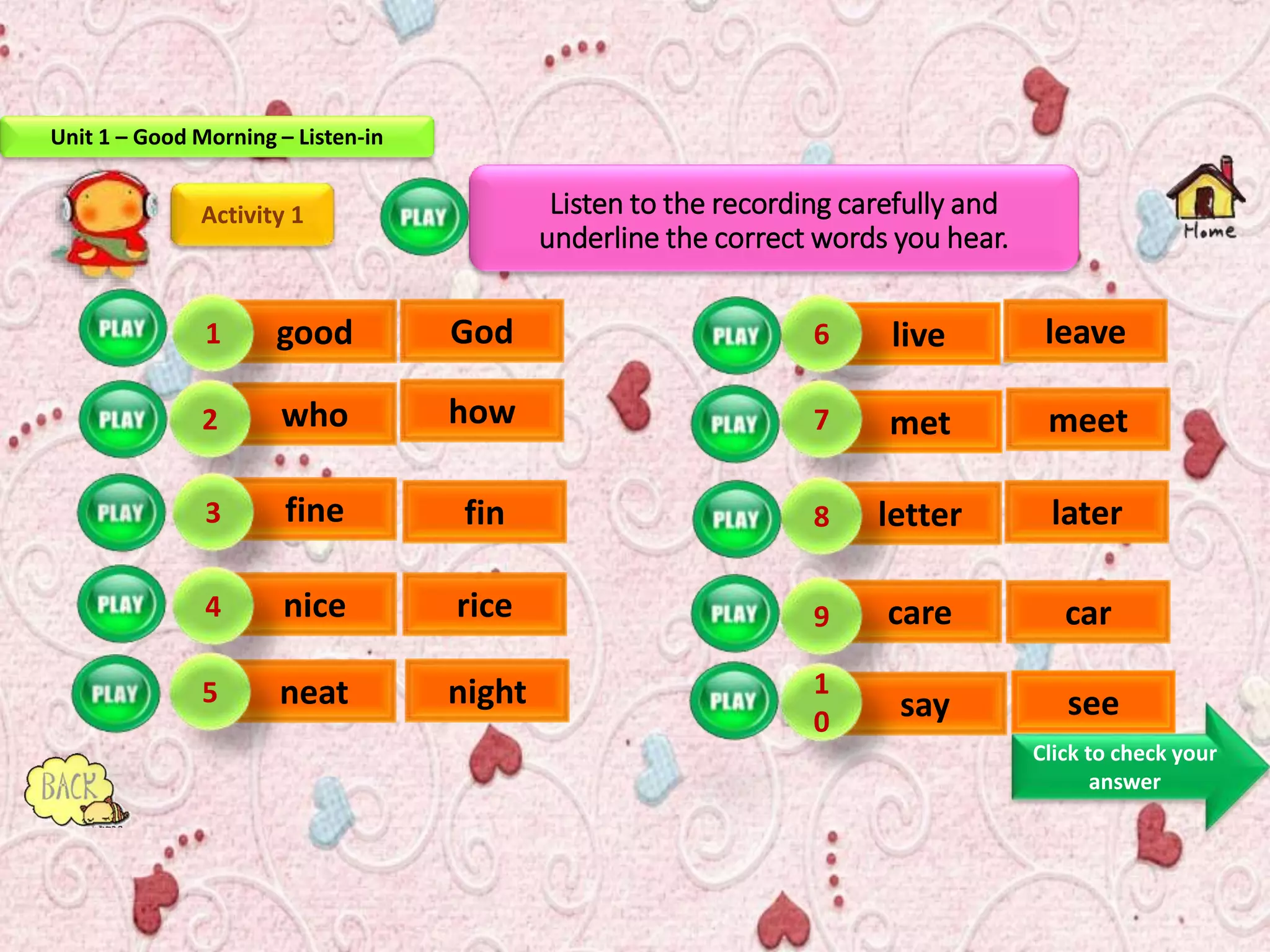 Listen to the recording carefully and
underline the correct words you hear.
Activity 1
good
who
fine
nice
neat
live
met
letter
care
say
1
2
3
4
5
6
7
8
9
1
0
God
how
fin
rice
night
leave
meet
later
car
see
Click to check your
answer
Unit 1 – Good Morning – Listen-in
 