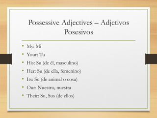 Possessive Adjectives – Adjetivos
Posesivos
• My: Mi
• Your: Tu
• His: Su (de él, masculino)
• Her: Su (de ella, femenino)
• Its: Su (de animal o cosa)
• Our: Nuestro, nuestra
• Their: Su, Sus (de ellos)
 