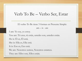 Verb To Be – Verbo Ser, Estar
El verbo To Be tiene 3 formas en Presente Simple:
am – is - are
I am: Yo soy, yo estoy.
You are: Tú eres, tú estás, ustedes son, ustedes están.
He is: Él es, Él está.
She is: Ella es, Ella está.
It is: Eso es, Eso está.
We are: Nosotros somos, Nosotros estamos.
They are: Ellos son, Ellos están.
 