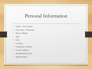 Personal Information
• Name / First Name:
• Last name / Surname:
• Date of Birth:
• Age:
• City:
• Country:
• Cell phone number:
• E-mail Address:
• Identification Card:
• Marital Status:
 
