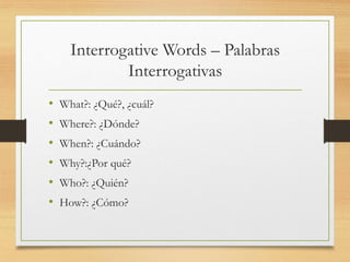 Interrogative Words – Palabras
Interrogativas
• What?: ¿Qué?, ¿cuál?
• Where?: ¿Dónde?
• When?: ¿Cuándo?
• Why?:¿Por qué?
• Who?: ¿Quién?
• How?: ¿Cómo?
 