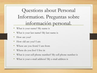 Questions about Personal
Information. Preguntas sobre
información personal.
• What is your name? My name is
• What is your last name? My last name is
• How are you?
• How old are you? I am
• Where are you from? I am from
• Where do you live? I live in
• What is your cell phone number? My cell phone number is
• What is your e-mail address? My e-mail address is
 