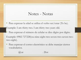 Notes - Notas
• Para expresar la edad se utiliza el verbo ser/estar (To be).
Example: I am thirty two. I am thirty two years old.
• Para expresar el número de celular se dice digito por digito.
Example: 0982-727228(ou-nine-eight-two-seven-two-seven-two-
two-eight).
• Para expresar el correo electrónico se debe manejar ciertos
vocabularios.
@:at . Dot
 