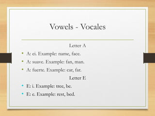Vowels - Vocales
Letter A
• A: ei. Example: name, face.
• A: suave. Example: fan, man.
• A: fuerte. Example: car, far.
Letter E
• E: i. Example: tree, be.
• E: e. Example: rest, bed.
 