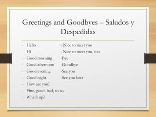 Greetings and Goodbyes – Saludos y
Despedidas
- Hello - Nice to meet you
- Hi - Nice to meet you, too
- Good morning -Bye
- Good afternoon -Goodbye
- Good evening -See you
- Good night -See you later
- How are you?
- Fine, good, bad, so so.
- What’s up?
 