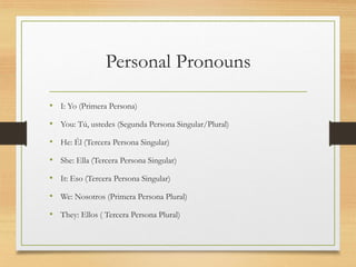 Personal Pronouns
• I: Yo (Primera Persona)
• You: Tú, ustedes (Segunda Persona Singular/Plural)
• He: Él (Tercera Persona Singular)
• She: Ella (Tercera Persona Singular)
• It: Eso (Tercera Persona Singular)
• We: Nosotros (Primera Persona Plural)
• They: Ellos ( Tercera Persona Plural)
 