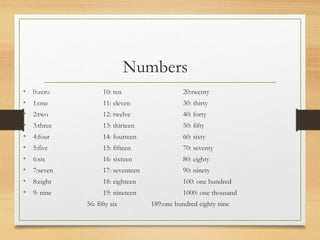 Numbers
• 0:zero 10: ten 20:twenty
• 1:one 11: eleven 30: thirty
• 2:two 12: twelve 40: forty
• 3:three 13: thirteen 50: fifty
• 4:four 14: fourteen 60: sixty
• 5:five 15: fifteen 70: seventy
• 6:six 16: sixteen 80: eighty
• 7:seven 17: seventeen 90: ninety
• 8:eight 18: eighteen 100: one hundred
• 9: nine 19: nineteen 1000: one thousand
56: fifty six 189:one hundred eighty nine
 