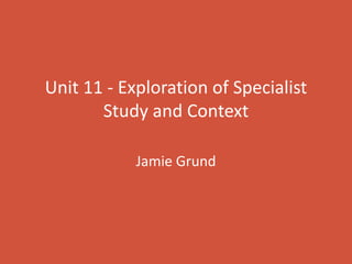 Unit 11 - Exploration of Specialist
Study and Context
Jamie Grund
 