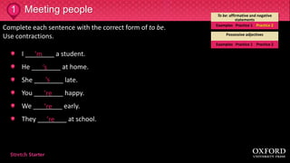 1 To be: affirmative and negative
statements
Examples Practice 1 Practice 2
Possessive adjectives
Examples Practice 1 Practice 2
Complete each sentence with the correct form of to be.
Use contractions.
I ________ a student.
He ________ at home.
She ________ late.
You ________ happy.
We ________ early.
They ________ at school.
Meeting people
’m
’s
’s
’re
’re
’re
 