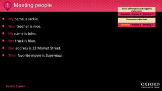 My name is Jackie.
Your teacher is nice.
His name is John.
Her truck is blue.
Our address is 22 Market Street.
Their favorite movie is Superman.
Meeting people1 To be: affirmative and negative
statements
Examples Practice 1 Practice 2
Possessive adjectives
Examples Practice 1 Practice 2
 