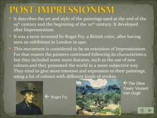  It describes the art and style of the paintings used at the end of the
  19th century and the beginning of the 20th century. It developed
  after Impressionism.
 It was a term invented by Roger Fry, a British critic, after having
  seen an exhibition in London in 1910.
 This movement is considered to be an extension of Impressionism.
  For that reason the painters continued following its characteristics,
  but they included some more features, such as the use of new
  colours and they presented the world in a more subjective way.
  They tried to give more emotion and expression to their paintings,
  using a lot of colours with different kinds of strokes.
                                                           The Olive
                                                           Trees. Vincent
                                                           Van Gogh
                   Roger Fry
 