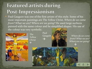  Paul Gauguin was one of the first artists of this style. Some of his
  most important paintings are The Yellow Christ, Where do we come
  from? What we are? Where are we going? He used large surfaces
  painted with the same colour and he simplified shapes. His use of
  the colour was very symbolic.
                                 Paul
                     The
                                 Gauguin                   Where do we come
                     Yellow
                                                        from? What we are?
                     Christ
                                                         Where are we going?
                     




                                                             
 
