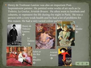  Henry de Toulouse-Lautrec was also an important Post-
  Impressionist painter. He painted some works of art such as La
  Toilette, La Goulue, Aristide Bruant. He often went to brothels and
  cabarets, to represent the life during the night in Paris. He was a
  person with a very weak health and he had a lot of problems for
  this reason. He had a very varied colour palette.
              Henry de                                       La
              Tolouse-                                       Goulue
              Lautrec                                        
              
                  La
                  Toilette
                  

                         Salon at     Aristide
                         the Rue      Bruant
                         des
                         Moulins
                                      
                         
 