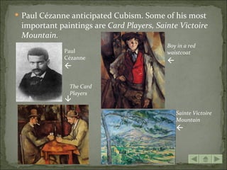  Paul Cézanne anticipated Cubism. Some of his most
 important paintings are Card Players, Sainte Victoire
 Mountain.
                                          Boy in a red
             Paul                         waistcoat
             Cézanne
                                          
             

              The Card
              Players
             




                                              Sainte Victoire
                                              Mountain
                                              
 