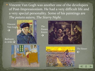  Vincent Van Gogh was another one of the developers
   of Post-Impressionism. He had a very difficult life and
   a very special personality. Some of his paintings are
   The potato eaters, The Starry Night.
  Vincent
  Van Gogh              The
                        Potato
                       Eaters
                        
Bedroom
      




in Arlés

                                                 The Sower
                                                 
 