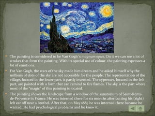  The painting is considered to be Van Gogh´s magnum opus. On it we can see a lot of
  strokes that form the painting. With its special use of colour, the painting expresses a
  lot of emotions.
 For Van Gogh, the stars of the sky made him dream and he asked himself why the
  millions of dots of the sky are not accessible for the people. The representation of the
  village, located in the lower part, is partly invented. The cypresses, located in the left
  part, are painted with a form that can remind to fire flames. The sky is the part where
  most of the “magic” of this painting is located.
 The painting shows the landscape from a window of the sanatorium of Saint-Rémy-
  de-Provence in France. He was interned there for six months after cutting his (right)
  left ear off near a brothel. After that, on May 1889 he was interned there because he
  wanted. He had psychological problems and he knew it.
 