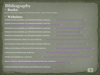  Books:
Blanco, Cristina; Pérez, Paqui (2011), Social Sciences History. 4º ESO, Campo de Criptana.


 Websites: 
Wikipedia, the free encyclopedia. 2012. Wikimedia Foundation. 15 April 2012           <http://en.wikipedia.org/wiki/Neo-impressionism>

Wikipedia, the free encyclopedia. 2012. Wikimedia Foundation. 15 April 2012
    <http://en.wikipedia.org/wiki/A_Sunday_Afternoon_on_the_Island_of_La_Grande_Jatte>

Wikipedia, the free encyclopedia. 2012. Wikimedia Foundation. 15 April 2012           <http://en.wikipedia.org/wiki/Postimpressionism>

Wikipedia, the free encyclopedia. 2012. Wikimedia Foundation. 15 April 2012           <http://en.wikipedia.org/wiki/Starry_Night>

Wikipedia, la enciclopedia libre. 2012. Wikimedia Foundation. 15 April 2012           <http://es.wikipedia.org/wiki/Neoimpresionismo>

Galería de Arte online de Eva. Molero, Eva. 2012. 18 April 2012.      <http://www.galeriaeva.com/grandespintores/neoimpresionistas/index.html>


The art institute of Chicago. 2012. The Art Institute of Chicago. 18 April 2012.      <http://www.artic.edu/aic/collections/artwork/27992>


MoMA. 2010. The Museum of Modern Art of New York. 18 April 2012.                      <http://www.moma.org/collection/object.php?object_id=79802>


Art Movements. Art Industry Group. 18 April 2012                      <http://www.artmovements.co.uk/postimpressionism.htm>


Yalosabes. 2012. Yalosabes.com. 21 April 2012.                     <http://www.yalosabes.com/vincent-van-gogh-su-obra-su-locura-y-su-oreja.html>


Educaex – Escuela 2.0. Junta de Extremadura, Consejería de Educación. 21 April 2012. <
    http://recursos.educarex.es/escuela2.0/Humanidades/Historia/impresionismo/xhtml/05posimp/05c.html>


El Historial del Diseño. Carolina Costas. 2008. WordPress.com. 21 April 2010.
     < http://carocostas.wordpress.com/2008/05/10/el-estilo-de-toulouse-lautrec/>
 