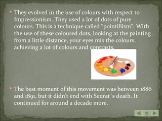  They evolved in the use of colours with respect to
 Impressionism. They used a lot of dots of pure
 colours. This is a technique called “pointillism”. With
 the use of these coloured dots, looking at the painting
 from a little distance, your eyes mix the colours,
 achieving a lot of colours and contrasts.




 The best moment of this movement was between 1886
 and 1891, but it didn't end with Seurat´s death. It
 continued for around a decade more.
 