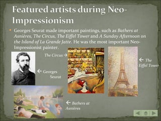  Georges Seurat made important paintings, such as Bathers at
  Asnières, The Circus, The Eiffel Tower and A Sunday Afternoon on
  the Island of La Grande Jatte. He was the most important Neo-
  Impressionist painter.
                The Circus 
                                                                 The
                                                                Eiffel Tower
              Georges
                   Seurat




                             Bathers at
                            Asnières
 