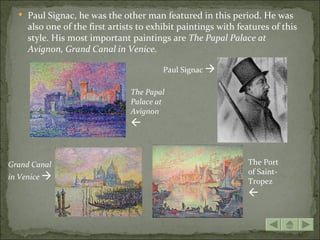  Paul Signac, he was the other man featured in this period. He was
     also one of the first artists to exhibit paintings with features of this
     style. His most important paintings are The Papal Palace at
     Avignon, Grand Canal in Venice.

                                         Paul Signac 

                                The Papal
                                Palace at
                                Avignon
                                


Grand Canal                                                    The Port
                                                               of Saint-
in Venice 
                                                               Tropez
                                                               
 