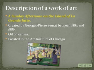  A Sunday Afternoon on the Island of La
 Grande Jatte.
 Created by Georges-Pierre Seurat between 1884 and
  1886.
 Oil on canvas.
 Located in the Art Institute of Chicago.
 