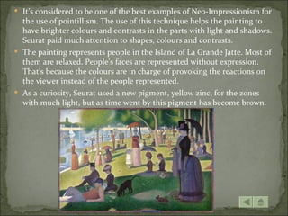  It’s considered to be one of the best examples of Neo-Impressionism for
  the use of pointillism. The use of this technique helps the painting to
  have brighter colours and contrasts in the parts with light and shadows.
  Seurat paid much attention to shapes, colours and contrasts.
 The painting represents people in the Island of La Grande Jatte. Most of
  them are relaxed. People's faces are represented without expression.
  That's because the colours are in charge of provoking the reactions on
  the viewer instead of the people represented.
 As a curiosity, Seurat used a new pigment, yellow zinc, for the zones
  with much light, but as time went by this pigment has become brown.
 