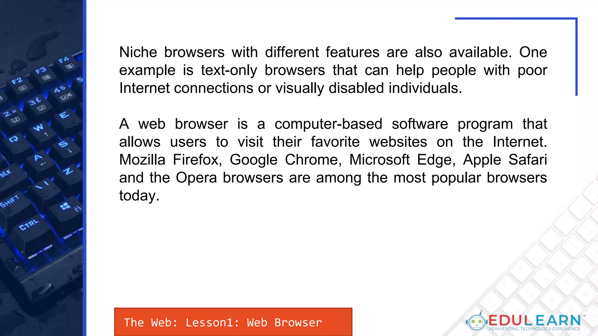 The Web: Lesson1: Web Browser
Niche browsers with different features are also available. One
example is text-only browsers that can help people with poor
Internet connections or visually disabled individuals.
A web browser is a computer-based software program that
allows users to visit their favorite websites on the Internet.
Mozilla Firefox, Google Chrome, Microsoft Edge, Apple Safari
and the Opera browsers are among the most popular browsers
today.
 