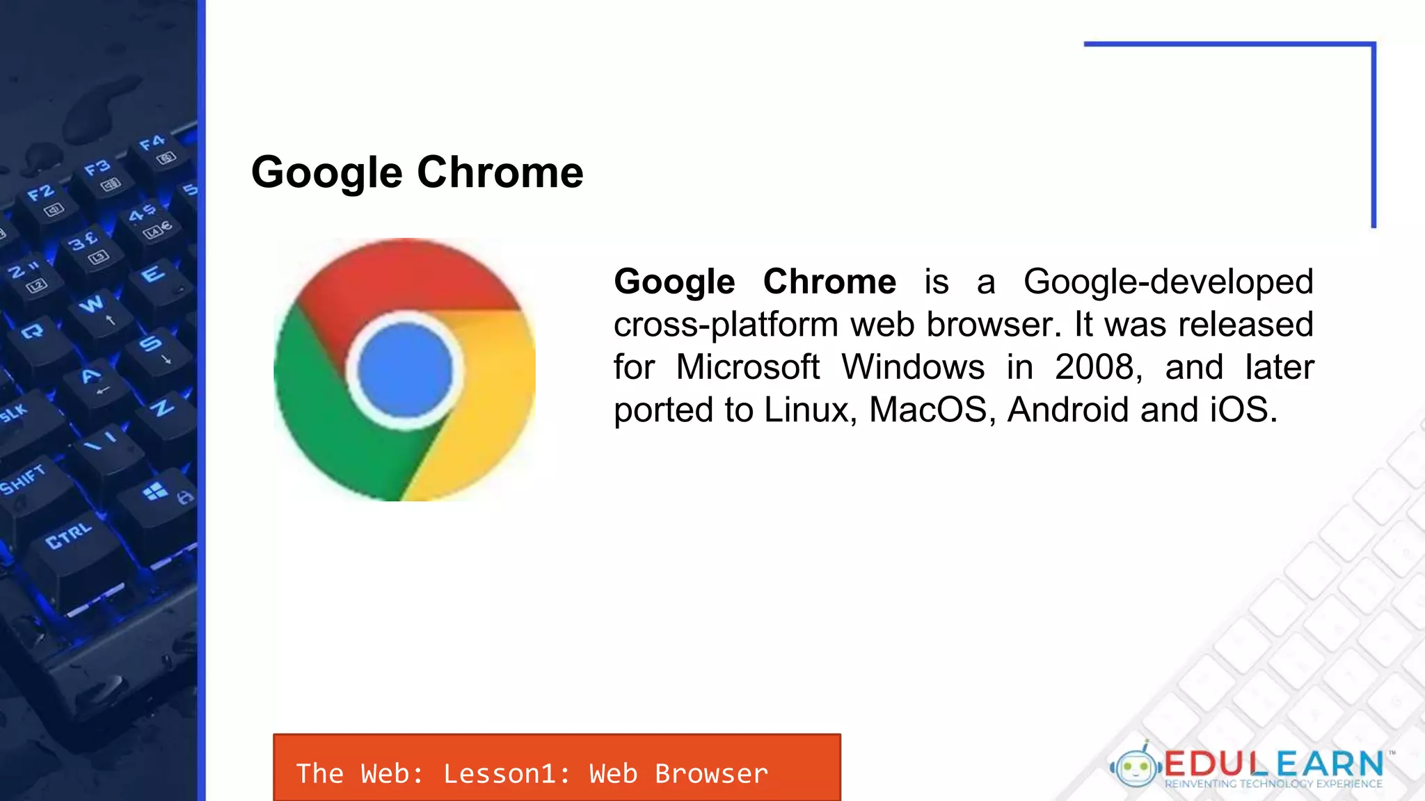 The Web: Lesson1: Web Browser
Google Chrome is a Google-developed
cross-platform web browser. It was released
for Microsoft Windows in 2008, and later
ported to Linux, MacOS, Android and iOS.
Google Chrome
 