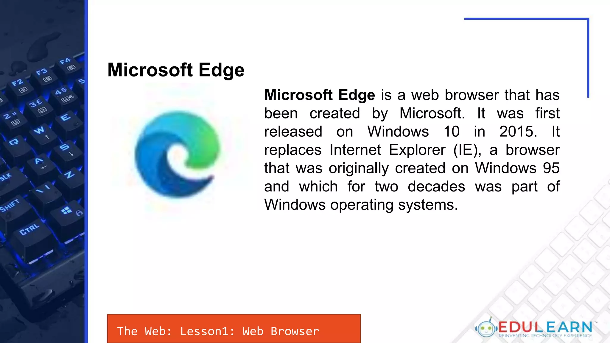 The Web: Lesson1: Web Browser
Microsoft Edge is a web browser that has
been created by Microsoft. It was first
released on Windows 10 in 2015. It
replaces Internet Explorer (IE), a browser
that was originally created on Windows 95
and which for two decades was part of
Windows operating systems.
Microsoft Edge
 