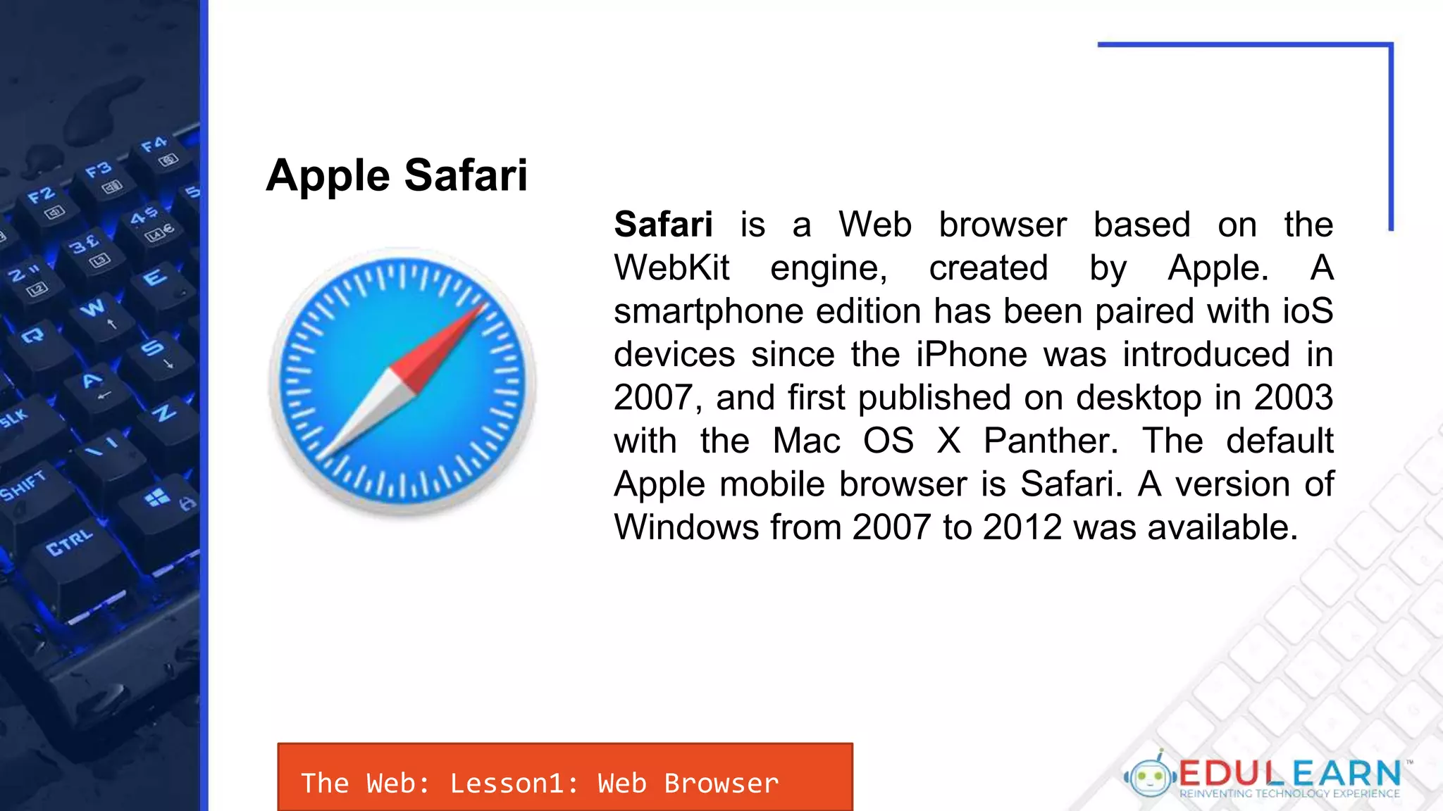 The Web: Lesson1: Web Browser
Safari is a Web browser based on the
WebKit engine, created by Apple. A
smartphone edition has been paired with ioS
devices since the iPhone was introduced in
2007, and first published on desktop in 2003
with the Mac OS X Panther. The default
Apple mobile browser is Safari. A version of
Windows from 2007 to 2012 was available.
Apple Safari
 